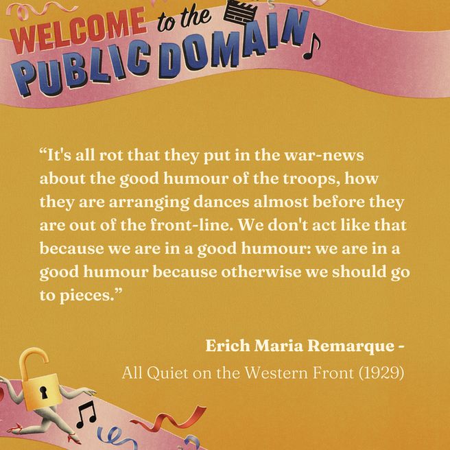 Quote from Erich Maria Remarque's, All Quiet on the Western Front (1929), reads, "It’s all rot that they put in the war-news about the good humour of the troops, how they are arranging dances almost before they are out of the front-line. We don’t act like that because we are in a good humour: we are in a good humour because otherwise we should go to pieces."  Quote framed by "Welcome to the Public Domain" text and graphic.