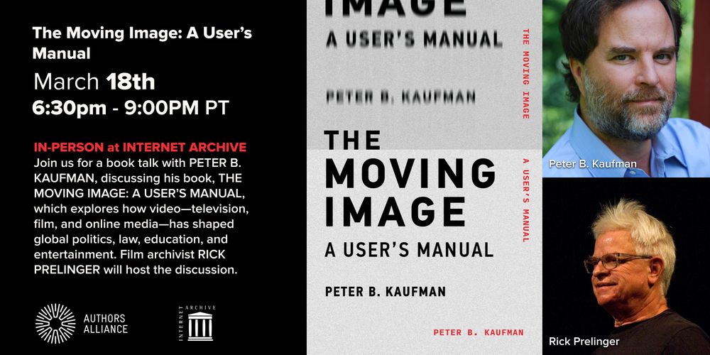 Image for the booktalk The Moving Image: A User's Manual, with photos of Peter B. Kaufman and Rick Prelinger. Text on image reads: March 18th, 6:30pm - 9:00PM PT. IN-PERSON at INTERNET ARCHIVE Join us for a book talk with PETER B. KAUFMAN, discussing his book, THE MOVING IMAGE: A USER'S MANUAL, which explores how video-television, film, and online media-has shaped global politics, law, education, and entertainment. RICK PRELINGER will host the discussion.