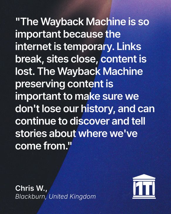 Gradient blue background with the limb of the Earth dominating the left side, and features the Internet Archive logo modified so that two of its four pillars make the characters 1 T, for one trillion web pages. Testimonial text reads:  “The Wayback Machine is so important because the internet is temporary. Links break, sites close, content lost. Old paper records are safe in libraries and will last for generations, but our online content is at risk. The Wayback Machine preserving content is so important to make sure we don't lose our history, and can continue to discover and tell stories about where we've come from.” Signed Chris W., Blackburn, United Kingdom.