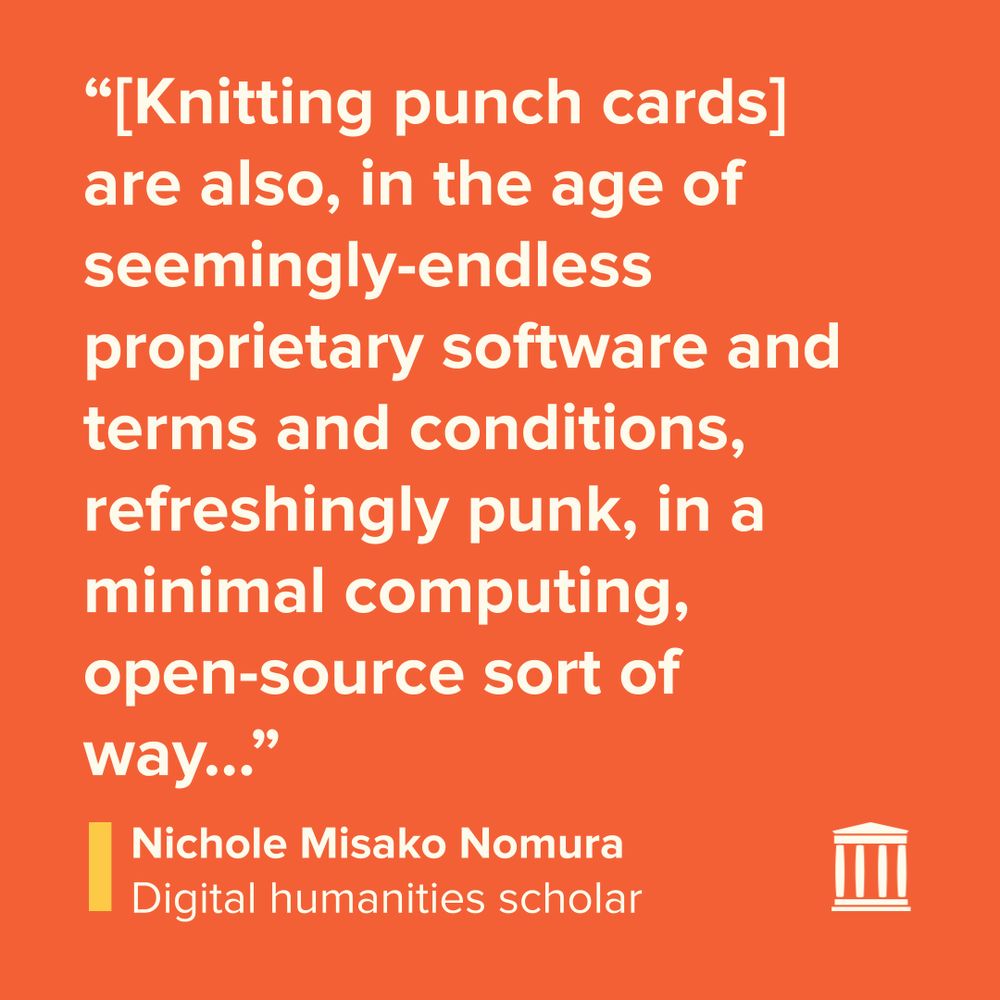 Quote tile with white text on an orange background: “[Knitting punch cards] are also, in the age of seemingly-endless proprietary software and terms and conditions, refreshingly punk, in a minimal computing, open-source sort of way…”

Nichole Misako Nomura
Digital humanities scholar