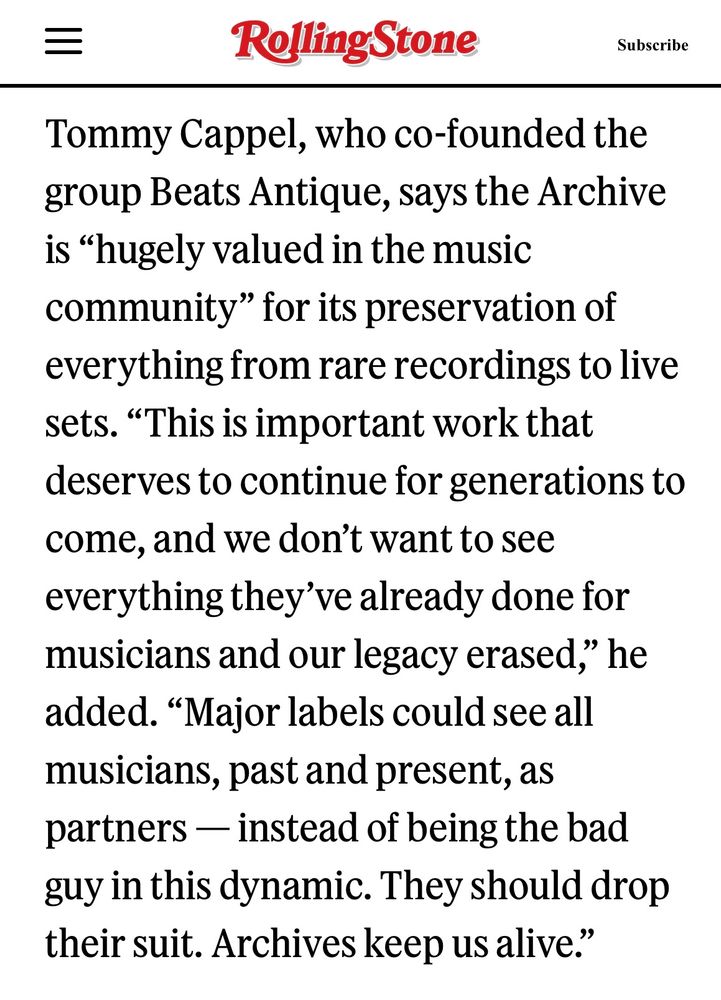 Tommy Cappel, who co-founded the group Beats Antique, says the Archive is “hugely valued in the music community” for its preservation of everything from rare recordings to live sets. “This is important work that deserves to continue for generations to come, and we don’t want to see everything they’ve already done for musicians and our legacy erased,” he added. “Major labels could see all musicians, past and present, as partners — instead of being the bad guy in this dynamic. They should drop their suit. Archives keep us alive.”