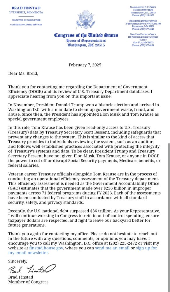 A lengthy response letter from Representative Brad Finstad's office basically saying that Trump said he was going to "clean up government waste, fraud, and abuse," and that he has "appointed Elon Musk and Tom Krause as special government employees" in service of that goal. He assures me that Musk and others have only been given read-only access to Treasury data.
He adds "President Trump and Treasury Secretary Bessent have not given Elon Musk, Tom Krause, or anyone in DOGE the power to cut off or disrupt Social Security Payments, Medicare benefits, or federal salaries."
More: "Veteran career Treasury officials alongside Tom Krause are in the process of conducting an operational efficiency assessment of the Treasury department....Each of the assessments have [sic] been conducted by Treasury staff in accordance with all standard security, safety, and privacy standards."
It ends with "Recently, the U.S. national debt surpassed $36 trillion. As your representative, I will continue working in Congress to rein in out-of-control spending, ensure taxpayer dollars are respected, and fight to leave our backyard better for future generations."
Generic "thank you for contacting my office" sign off with his signature on the bottom.