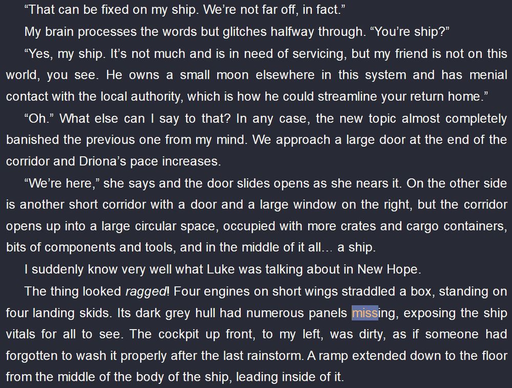 “That can be fixed on my ship. We’re not far off, in fact.”
My brain processes the words but glitches halfway through. “You’re ship?”
“Yes, my ship. It’s not much and is in need of servicing, but my friend is not on this world, you see. He owns a small moon elsewhere in this system and has menial contact with the local authority, which is how he could streamline your return home.”
“Oh.” What else can I say to that? In any case, the new topic almost completely banished the previous one from my mind. We approach a large door at the end of the corridor and Driona’s pace increases.
“We’re here,” she says and the door slides opens as she nears it. On the other side is another short corridor with a door and a large window on the right, but the corridor opens up into a large circular space, occupied with more crates and cargo containers, bits of components and tools, and in the middle of it all… a ship.
I suddenly know very well what Luke was talking about in New Hope.
The thing looked ragged! Four engines on short wings straddled a box, standing on four landing skids. Its dark grey hull had numerous panels missing, exposing the ship vitals for all to see. The cockpit up front, to my left, was dirty, as if someone had forgotten to wash it properly after the last rainstorm. A ramp extended down to the floor from the middle of the body of the ship, leading inside of it.