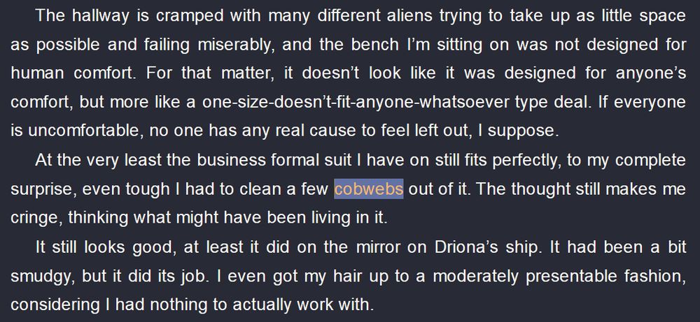The hallway is cramped with many different aliens trying to take up as little space as possible and failing miserably, and the bench I’m sitting on was not designed for human comfort. For that matter, it doesn’t look like it was designed for anyone’s comfort, but more like a one-size-doesn’t-fit-anyone-whatsoever type deal. If everyone is uncomfortable, no one has any real cause to feel left out, I suppose.
At the very least the business formal suit I have on still fits perfectly, to my complete surprise, even tough I had to clean a few cobwebs out of it. The thought still makes me cringe, thinking what might have been living in it.
It still looks good, at least it did on the mirror on Driona’s ship. It had been a bit smudgy, but it did its job. I even got my hair up to a moderately presentable fashion, considering I had nothing to actually work with.