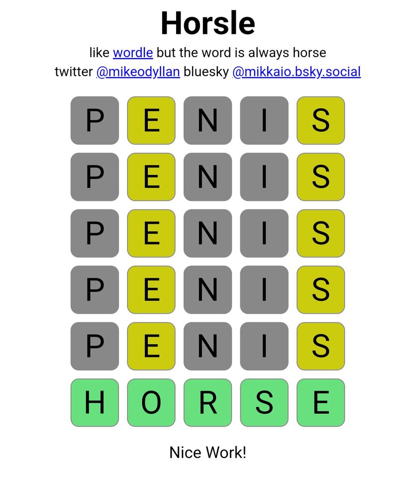 Horsle
like wordle but the word is always house
twitter @mikeodyllan bluesky @mikkaio.bsky.social
P E N I S
P E N I S
P E N I S
P E N I S
P E N I S
H O R S E
Nice Work!