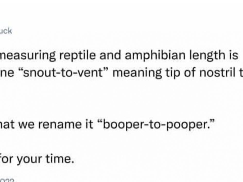 From “arealduck”:

In biology, measuring reptile and amphibian length is typically done “snout-to-vent” meaning tip of nostril to cloaca.

I propose that we rename it “booper-to-pooper.”

Thank you for your time.