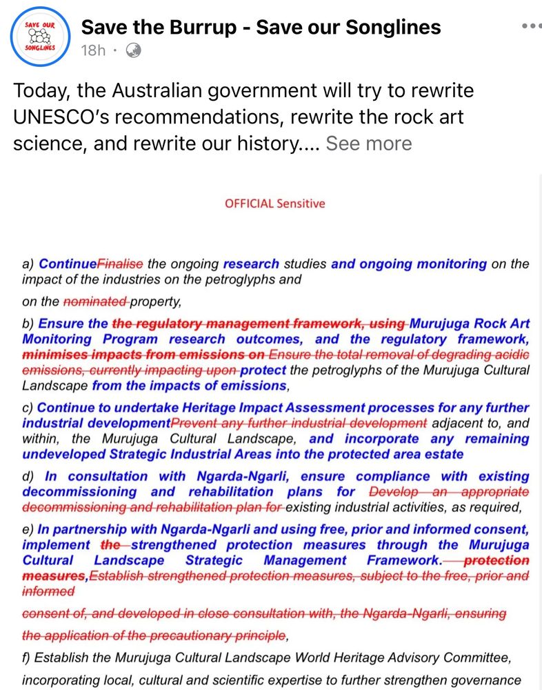 Amendment 
a) ContinueFinalise the ongoing research studies and ongoing monitoring on the impact of the industries on the petroglyphs and on the nominated property,
b) Ensure the the regulatory management framework, using Murujuga Rock Art Monitoring Program research outcomes, and the regulatory framework, minimises impacts from emissions on Ensure the total removal of degrading acidic emissions, currently impacting upon protect the petroglyphs of the Murujuga Cultural Landscape from the impacts of emissions,
c) Continue to undertake Heritage Impact Assessment processes for any further industrial developmentPrevent any further industrial development adjacent to, and within, the Murujuga Cultural Landscape, and incorporate any remaining undeveloped Strategic Industrial Areas into the protected area estate
d) In consultation with Ngarda-Ngarli, ensure compliance with existing decommissioning and rehabilitation plans for Develop an appropriate decommissioning and rehabilitation plan for existing industrial activities, as required,
e) In partnership with Ngarda-Ngarli and using free, prior and informed consent, implement the strengthened protection measures through the Murujuga Cultural Landscape
Strategic
Management Framework. protection
measures, Establish strengthened protection measures, subject to the free, prior and informed
consent of, and developed in close consultation with, the Ngarda-Ngarli, ensuring the application of the precautionary principle,