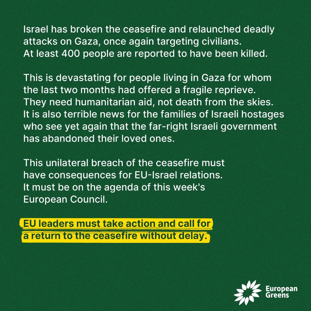 Israel has broken the ceasefire and relaunched deadly attacks on Gaza, once again targeting civilians. At least 400 people are reported to have been killed.
 
This is devastating for people living in Gaza for whom the last two months had offered a fragile reprieve. They need humanitarian aid, not death from the skies.
It is also terrible news for the families of Israeli hostages who see yet again that the far-right Israeli government has abandoned their loved ones.
 
This unilateral breach of the ceasefire must have consequences for EU-Israel relations. 
It must be on the agenda of this week's European Council. 

EU leaders must take action and call for 
a return to the ceasefire without delay.