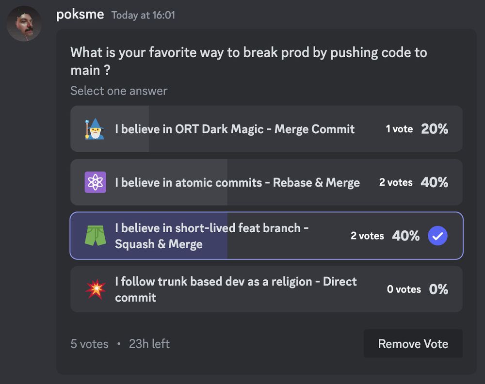 A poll that asks the following question : What is your favorite way to break prod by pushing code to main ?

with 4 possibles answers
- I believe in ORT Dark Magic - Merge Commit (1 vote)
- I believe in atomic commits - Rebase & Merge (2 votes)
- I believe in short-lived feat branch - Squash & Merge (2 votes)
- I follow trunk based dev as a religion - Direct commit (0 votes)