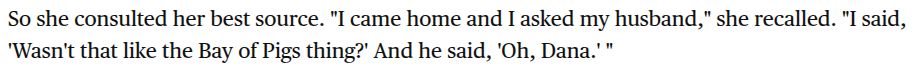 So she consulted her best source. "I came home and I asked my husband," she recalled. "I said, 'Wasn't that like the Bay of Pigs thing?' And he said, 'Oh, Dana.' "