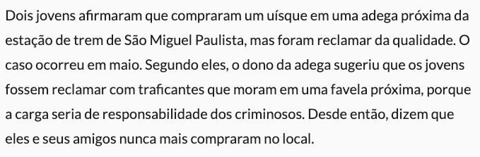 Dois jovens afirmaram que compraram um uísque em uma adega próxima da estação de trem de São Miguel Paulista, mas foram reclamar da qualidade. O caso ocorreu em maio. Segundo eles, o dono da adega sugeriu que os jovens fossem reclamar com traficantes que moram em uma favela próxima, porque a carga seria de responsabilidade dos criminosos. Desde então, dizem que eles e seus amigos nunca mais compraram no local.
