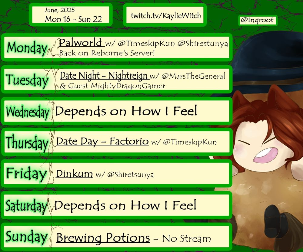 A streaming schedule for the upcoming week starting on the the 16th of June, 2025. There's a link that leads to twitch.tv/KaylieWitch who is the streamer.
The text reads:
Monday: Palworld with @TimeskipKun @Shiretsunya 
Back on Reborne's Server!
Tuesday: Date Night - Nightreign with @MarsTheGeneral
and Guest @MightyDragonGamer
Wednesday: Depends on How I Feel
Thursday: Date Day - Factorio with @TimeskipKun
Friday: Dinkum with @Shiretsunya
Saturday: Depends on How I Feel
Sunday: Brewing Potions - No Stream.

An image of KaylieWitch dressed up as a chicken nugget is on the side. She has reddish-brown hair with wolf ears and a large black witch hat, with a very happy expression about being a nugget. This art was made by @Inqroot.