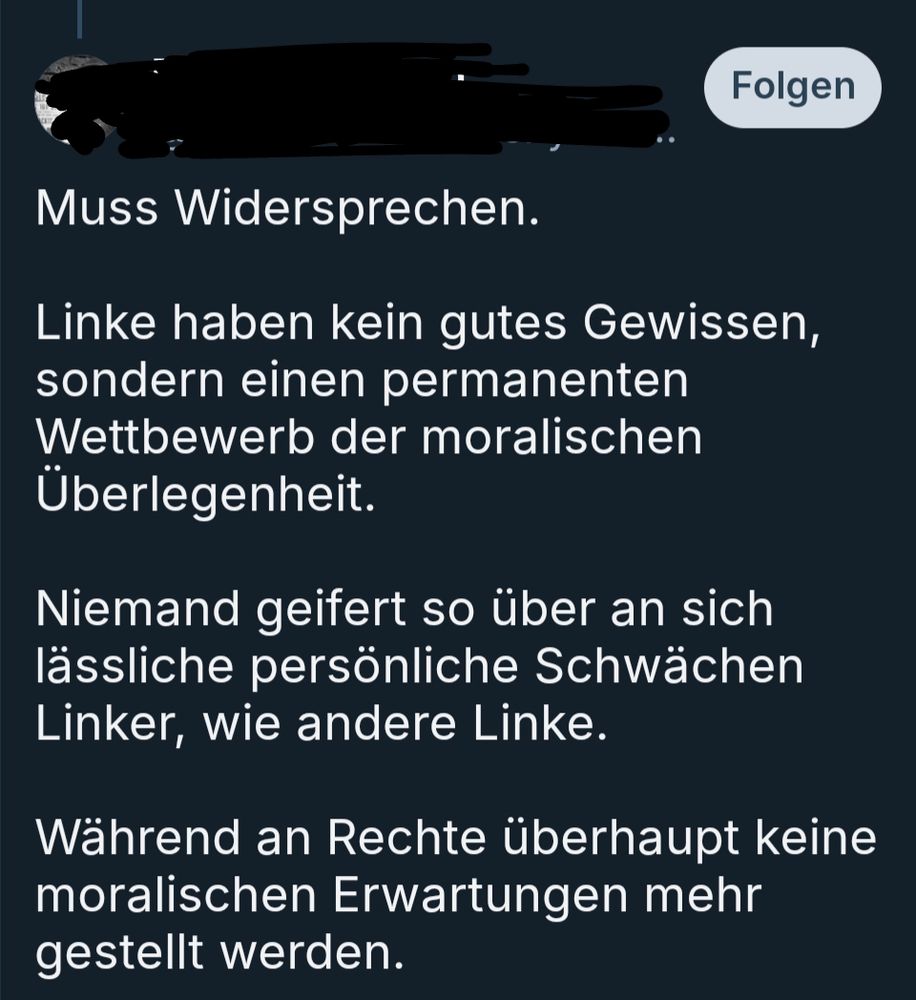 Screenshot aus einem BS Thread:
"Muss Widersprechen. 

Linke haben kein gutes Gewissen, sondern einen permanenten Wettbewerb der moralischen Überlegenheit. 

Niemand geifert so über an sich lässliche persönliche Schwächen Linker, wie andere Linke. 

Während an Rechte überhaupt keine moralischen Erwartungen mehr gestellt werden."