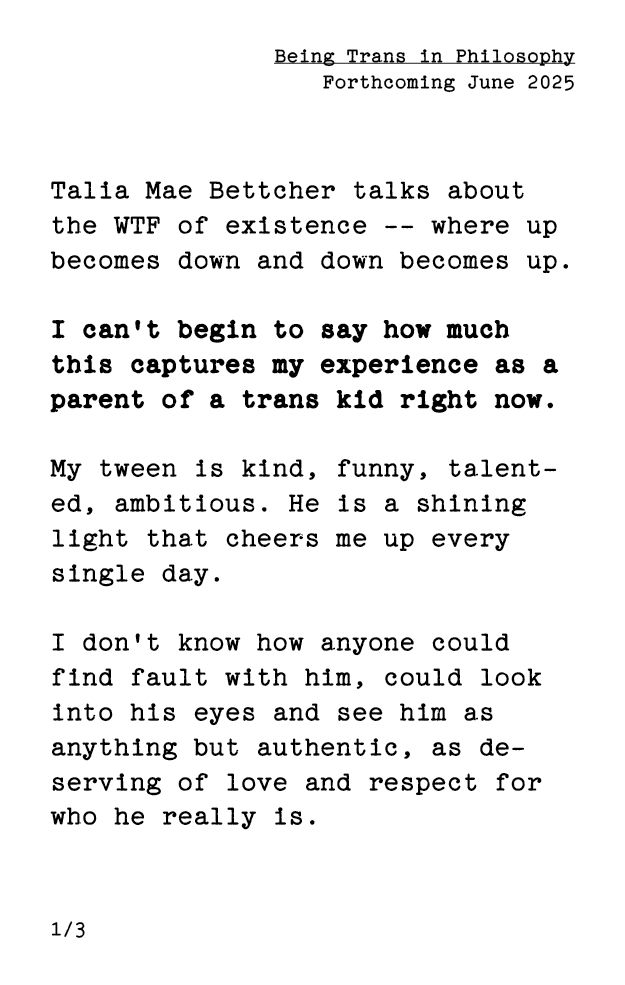 black text in typewriter font on white background, as a sneak peek of the Being Trans in Philosophy zine, forthcoming in June 2025: Talia Mae Bettcher talks about the WTF of existence—where up becomes down and down becomes up. I can't begin to say how much this captures my experience as a parent of a trans kid right now. My tween is kind, funny, talented, ambitious. He is a shining light that cheers me up every single day. I don't know how anyone could find fault with him, could look into his eyes and see him as anything but authentic, as deserving of love and respect for who he really is.