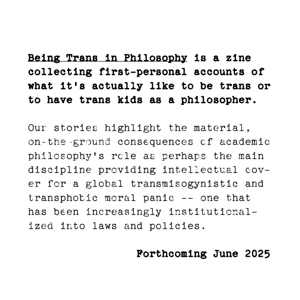 Picture with three paragraphs of black text on white background in typewriter font:

Being Trans in Philosophy is a zine collecting first-personal accounts of what it's actually like to be trans or to have trans kids as a philosopher.

Our stories highlight the material, on-the-ground consequences of academic philosophy's role as perhaps the main discipline providing intellectual cover for a global transmisogynistic and transphobic moral panic -- one that has been increasingly institutionalized into laws and policies.

Forthcoming June 2025