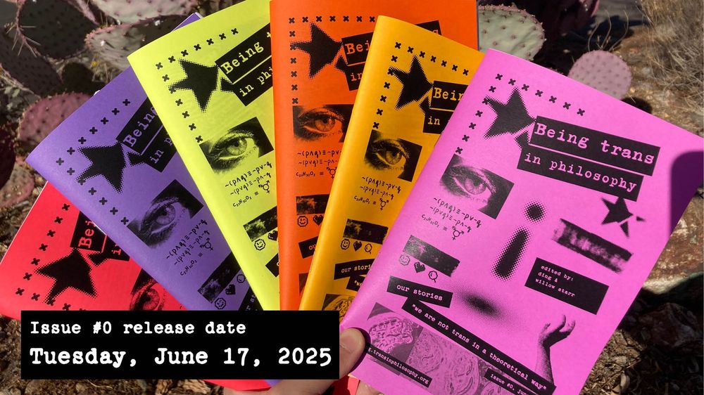 Photo of six copies of the Being Trans in Philosophy zine spread out to show the differently colored covers. The cover says "our stories" and "we are not trans in a theoretical way." The photo also says in captions "Issue no. 0 release date: Tuesday, June 17, 2025."