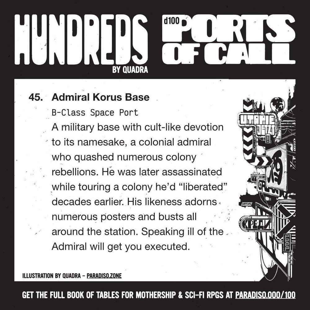 45. Admiral Korus Base
B-Class Space Port
A military base with cult-like devotion to its namesake, a colonial admiral who quashed numerous colony rebellions. He was later assassinated while touring a colony he'd "liberated" decades earlier. His likeness adorns numerous posters and busts all around the station. Speaking ill of the Admiral will get you executed.