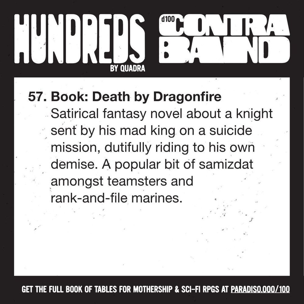 57. Book: Death by Dragonfire
Satirical fantasy novel about a knight sent by his mad king on a suicide mission, dutifully riding to his own demise. A popular bit of samizdat amongst teamsters and rank-and-file marines.