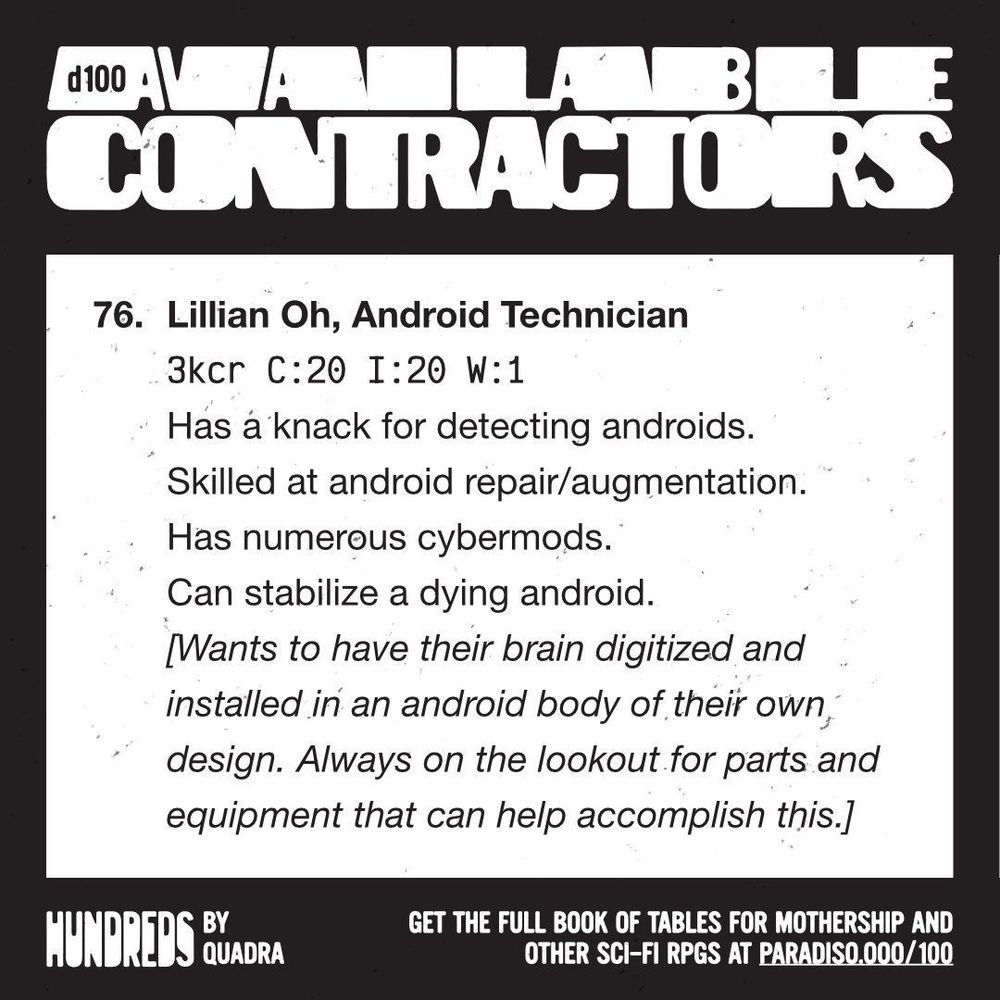 76. Lillian Oh, Android Technician
3kcr | C: 20 | I: 20 | W: 1
Has a knack for detecting androids. Skilled at android repair/augmentation. Has numerous cybermods. Can stabilize a dying android. [Wants to have their brain digitized and installed in an android body of their own design. Always on the lookout for parts and equipment that can help accomplish this.]