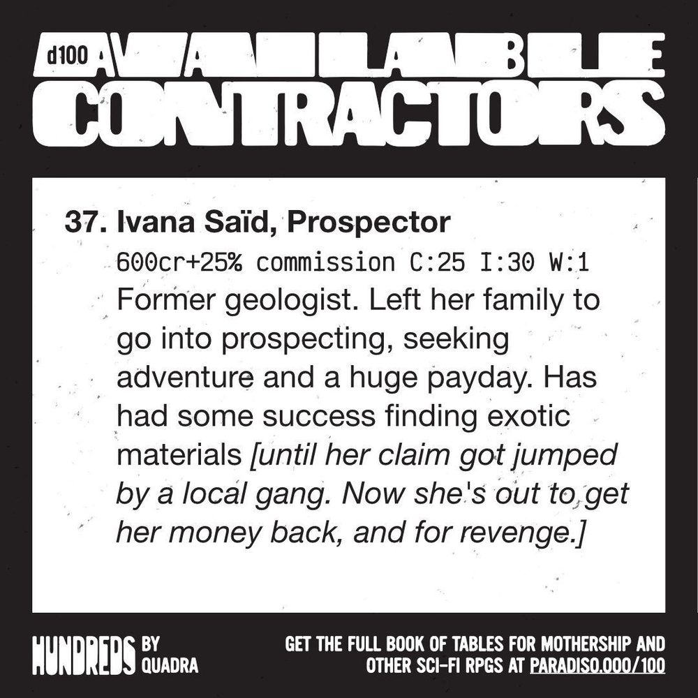 37, Ivana Saïd, Prospector
600cr+25% commission C:25 I:30 W:1
Former geologist. Left her family to go into prospecting, seeking adventure and a huge payday. Has had some success finding exotic materials [until her claim got jumped by a local gang. Now she's out to get her money back, and for revenge.]