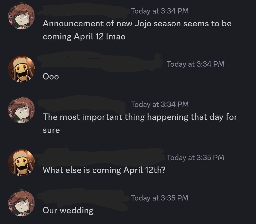 A discord screenshot of my fiance and I talking.
Her: Announcement of new JoJo season seems to be coming April 12 lmao
Me: Ooo
Her: The most important thing happening that day for sure
Me: What else is coming April 12th?
Her: Our wedding