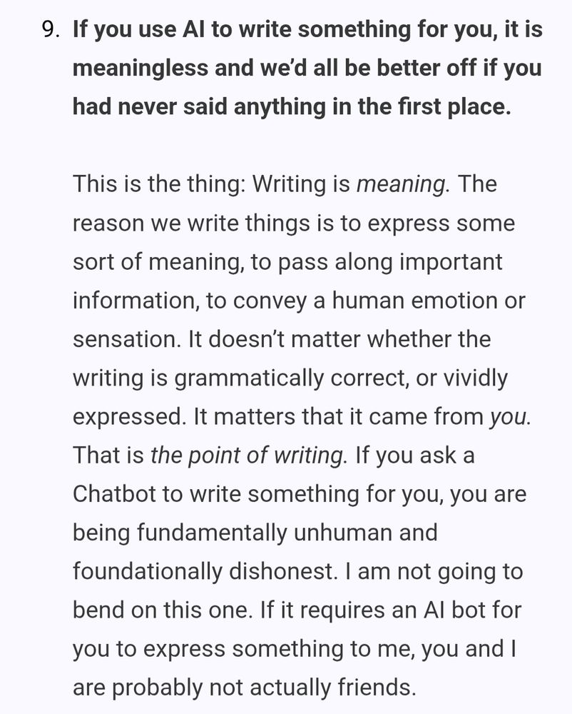 9. If you use Al to write something for you, it is meaningless and we'd all be better off if you had never said anything in the first place.

This is the thing: Writing is meaning. The reason we write things is to express some sort of meaning, to pass along important information, to convey a human emotion or sensation. It doesn't matter whether the writing is grammatically correct, or vividly expressed. It matters that it came from you. That is the point of writing. If you ask a Chatbot to write something for you, you are being fundamentally unhuman and foundationally dishonest. I am not going to bend on this one. If it requires an Al bot for you to express something to me, you and I are probably not actually friends.