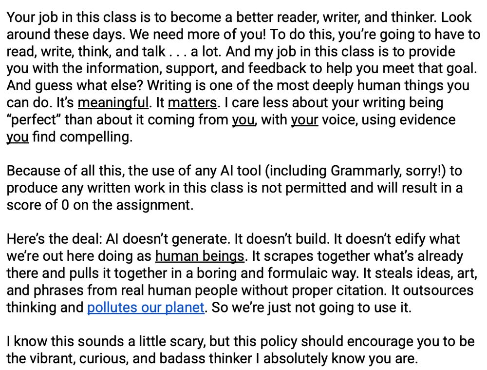 "Your job in this class is to become a better reader, writer, and thinker. Look around these days. We need more of you! To do this, you’re going to have to read, write, think, and talk . . . a lot. And my job in this class is to provide you with the information, support, and feedback to help you meet that goal. And guess what else? Writing is one of the most deeply human things you can do. It’s meaningful. It matters. I care less about your writing being “perfect” than about it coming from you, with your voice, using evidence you find compelling. 

Because of all this, the use of any AI tool (including Grammarly, sorry!) to produce any written work in this class is not permitted and will result in a score of 0 on the assignment. 

Here’s the deal: AI doesn’t generate. It doesn’t build. It doesn’t edify what we’re out here doing as human beings. It scrapes together what’s already there and pulls it together in a boring and formulaic way. It steals ideas, art, and phrases from real human people without proper citation. It outsources thinking and pollutes our planet. So we’re just not going to use it. 

I know this sounds a little scary, but this policy should encourage you to be the vibrant, curious, and badass thinker I absolutely know you are."