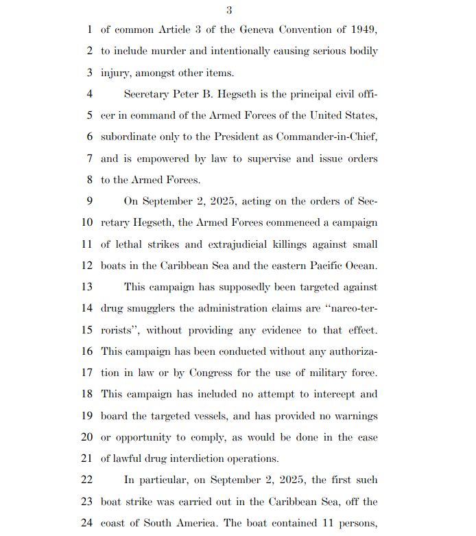 1 of common Article 3 of the Geneva Convention of 1949,
2 to include murder and intentionally causing serious bodily
3 injury, amongst other items.
4 Secretary Peter B. Hegseth is the principal civil offi5 cer in command of the Armed Forces of the United States,
6 subordinate only to the President as Commander-in-Chief,
7 and is empowered by law to supervise and issue orders
8 to the Armed Forces.
9 On September 2, 2025, acting on the orders of Sec10 retary Hegseth, the Armed Forces commenced a campaign
11 of lethal strikes and extrajudicial killings against small
12 boats in the Caribbean Sea and the eastern Pacific Ocean.
13 This campaign has supposedly been targeted against
14 drug smugglers the administration claims are ‘‘narco-ter15 rorists’’, without providing any evidence to that effect.
16 This campaign has been conducted without any authoriza17 tion in law or by Congress for the use of military force.
18 This campaign has included no attempt to intercept and
19 board the targeted vessels, and has provided no warnings
20 or opportunity to comply, as would be done in the case
21 of lawful drug interdiction operations.
22 In particular, on September 2, 2025, the first such
23 boat strike was carried out in the Caribbean Sea, off the
24 coast of South America. The boat contained 11 persons, 