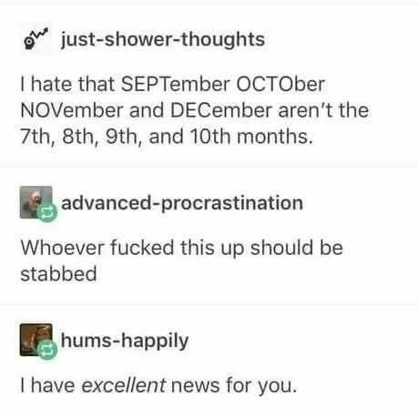 posts: I hate that SEPTember OCTOber NOVember and DECember aren't the 7th, 8th, 9th, and 10th months. 

reply: Whoever fucked this up should be stabbed. 

reply: I have *excellent* news for you. 