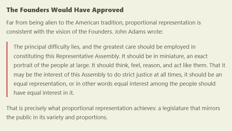 
Far from being alien to the American tradition, proportional representation is consistent with the vision of the Founders. John Adams wrote:

The principal difficulty lies, and the greatest care should be employed in constituting this Representative Assembly. It should be in miniature, an exact portrait of the people at large. It should think, feel, reason, and act like them. That it may be the interest of this Assembly to do strict justice at all times, it should be an equal representation, or in other words equal interest among the people should have equal interest in it.

That is precisely what proportional representation achieves: a legislature that mirrors the public in its variety and proportions.

