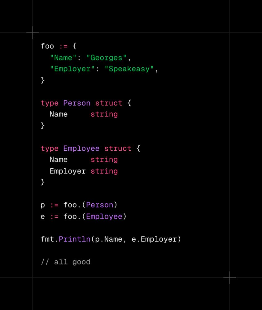 Code snippet:

foo := {
  "Name": "Georges",
  "Employer": "Speakeasy",
}

type Person struct {
  Name     string
}

type Employee struct {
  Name     string
  Employer string
}

p := foo.(Person)
e := foo.(Employee)

fmt.Println(p.Name, e.Employer)
// all good