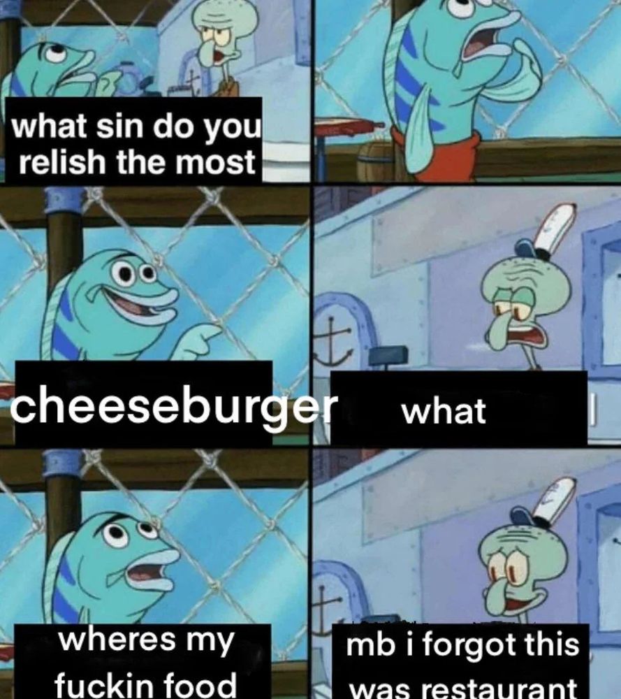 squidward "what sin do you relish the most"
fish guy "cheeseburger"
squidward "what"
fish guy "wheres my fuckin food"
squidward "mb i forgot this was restaurant"