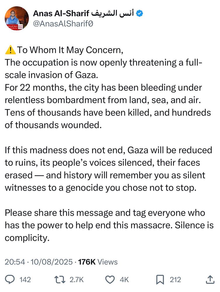 Tweet from Anas Al-Sharif أنس الشريف @
@AnasAlSharif0

⚠️ To Whom It May Concern,
The occupation is now openly threatening a full-scale invasion of Gaza.

For 22 months, the city has been bleeding under relentless bombardment from land, sea, and air.
Tens of thousands have been killed, and hundreds of thousands wounded.

If this madness does not end, Gaza will be reduced to ruins, its people's voices silenced, their faces erased — and history will remember you as silent witnesses to a genocide you chose not to stop.

Please share this message and tag everyone who has the power to help end this massacre. Silence is complicity.