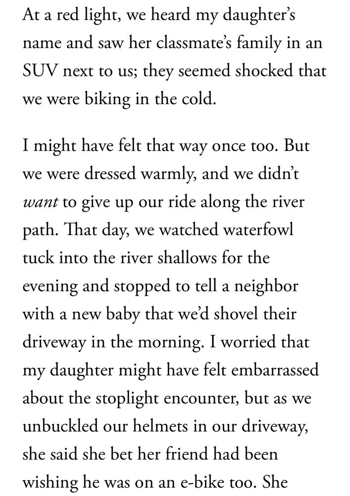We recently biked home after school as dark clouds rolled in over the Rockies and the first snowflakes of a late-winter storm feathered the sky. At a red light, we heard my daughter’s name and saw her classmate’s family in an SUV next to us; they seemed shocked that we were biking in the cold.

I might have felt that way once too. But we were dressed warmly, and we didn’t want to give up our ride along the river path. That day, we watched waterfowl tuck into the river shallows for the evening and stopped to tell a neighbor with a new baby that we’d shovel their driveway in the morning. I worried that my daughter might have felt embarrassed about the stoplight encounter, but as we unbuckled our helmets in our driveway, she said she bet her friend had been wishing he was on an e-bike too.