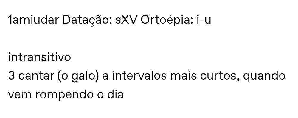 1amiudar Datação: século XV Ortoépia: i-u

intransitivo
3 cantar (o galo) a intervalos mais curtos, quando vem rompendo o dia