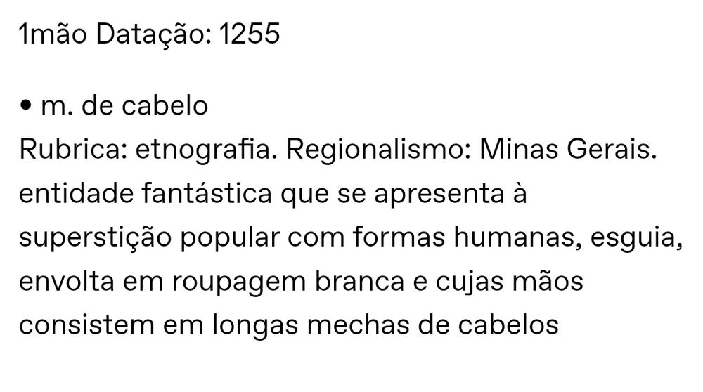 1 mão Datação: 1255

mão de cabelo
Rubrica: etnografia. Regionalismo: Minas Gerais.
entidade fantástica que se apresenta à superstição popular com formas humanas, esguia, envolta em roupagem branca e cujas mãos consistem em longas mechas de cabelos