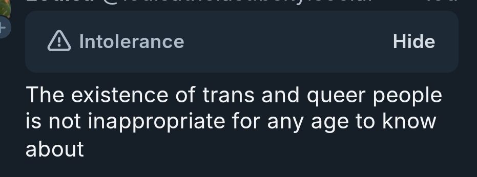 This is a screenshot of a skeet supporting lgbtq+ people. It says "The existence of trans and queer people is not inappropriate for any age to know about". Above it, is a label set by the moderation team that says "Intolerance". 
