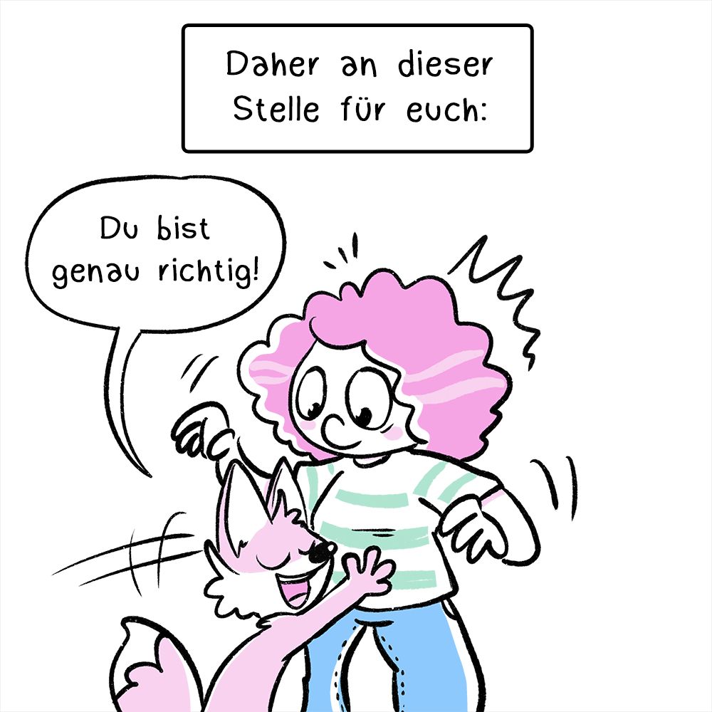 Drittes Panel: Die Frau wird von einem kleinen Fuchs umarmt, sie schaut erstaunt. Der Text in der Textbox lautet: „Daher an dieser Stelle für euch:“
Die Sprechblase vom Fuchs sagt: „Du bist genau richtig!“
