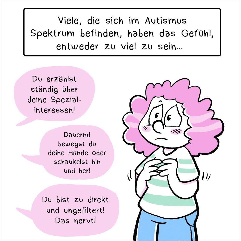 Comic in vier Panels, der Comic ist größtenteils schwarz/weiß und nur vereinzelt mit Pastellfarben coloriert.
Erstes Panel: Eine Frau mit rotgelockten Haaren schaut verunsichert. Darüber ist eine Textbox mit folgendem Text: „Viele, die sich im Autismus Spektrum befinden, haben entweder das Gefühl zu viel zu sein…“ 
Darunter sind nun drei Sprechblasen mit folgenden Texten:
„Du erzählst ständig über deine Spezialinteressen!“
„Dauernd bewegst du deine Hände oder schaukelst hin und her!“
„Du bist zu direkt und ungefiltert! Das nervt!