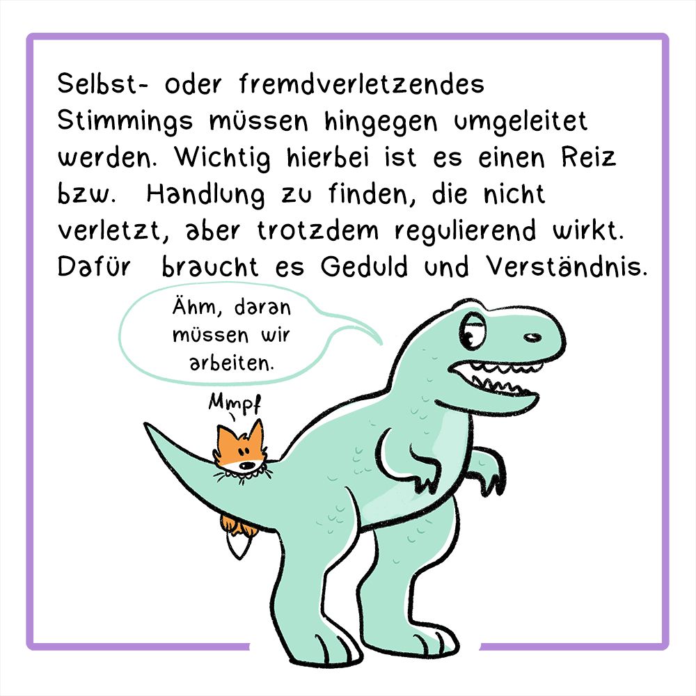 Panel 4:
In der Textbox steht:
Selbst- oder fremdverletzendes Stimmings müssen hingegen umgeleitet werden. Wichtig hierbei ist es einen Reiz bzw. Handlung zu finden, die nicht verletzt, aber trotzdem regulierend wirkt. Dafür braucht es Geduld und Verständnis.
Bild: Der Fuchs beißt in den Schwanz vom T-Rex, der T-Rex sagt: Ähm, daran müssen wir arbeiten.