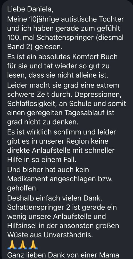Screenshot aus einer Nachricht, der Text lautet:
Liebe Daniela,
Meine 10jährige autistische Tochter und ich haben gerade zum gefühlt 100. mal Schattenspringer (diesmal Band 2) gelesen.
Es ist ein absolutes Komfort Buch für sie und tat wieder so gut zu lesen, dass sie nicht alleine ist.
Leider macht sie grad eine extrem schwere Zeit durch. Depressionen, Schlaflosigkeit, an Schule und somit einen geregelten Tagesablauf ist grad nicht zu denken.
Es ist wirklich schlimm und leider gibt es in unserer Region keine direkte Anlaufstelle mit schneller Hilfe in so einem Fall.
Und bisher hat auch kein Medikament angeschlagen bzw. geholfen.
Deshalb einfach vielen Dank. Schattenspringer 2 ist gerade ein wenig unsere Anlaufstelle und Hilfsinsel in der ansonsten großen Wüste aus Unverständnis.
Ganz lieben Dank von einer Mama