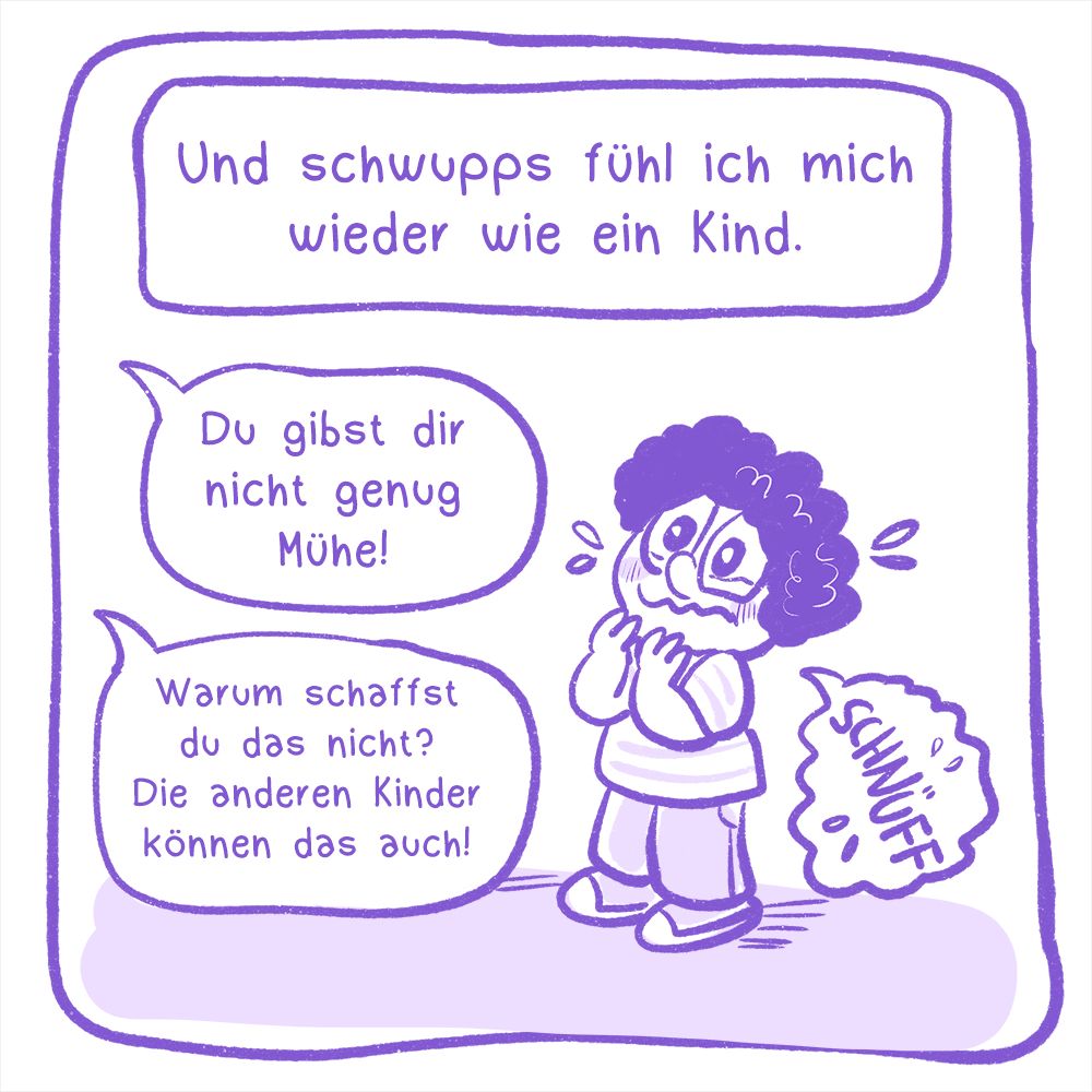 4. Panel:
Illustration: Ein kleines Kind weint, es wird von verschiedenen Stimmen aus dem Off angesprochen.
Text: Und schwupps fühl ich mich wieder wie ein Kind.
In den Sprechblasen aus dem Off steht: Du gibst dir nicht genug Mühe! Warum schaffst du das nicht? Die anderen Kinder können das auch!