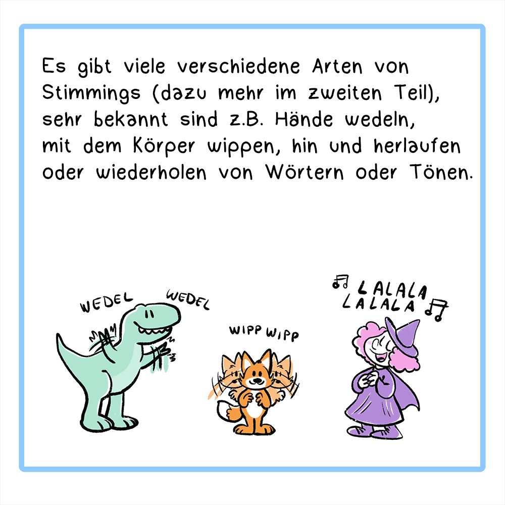 Panel 3:
In der Textbox steht:
Es gibt viele verschiedene Arten von Stimmings (dazu mehr im zweiten Teil), sehr bekannt sind z.B. Hände wedeln, mit dem Körper wippen, hin und herlaufen oder wiederholen von Wörtern oder Tönen.
Bild: Drei Comicfiguren zeigen verschiedene Stimmings: Ein T-Rex wedelt mit Armen, ein Fuchs schaukelt mit dem Oberkörper, eine Hexe singt die ganze Zeit Lalalala.