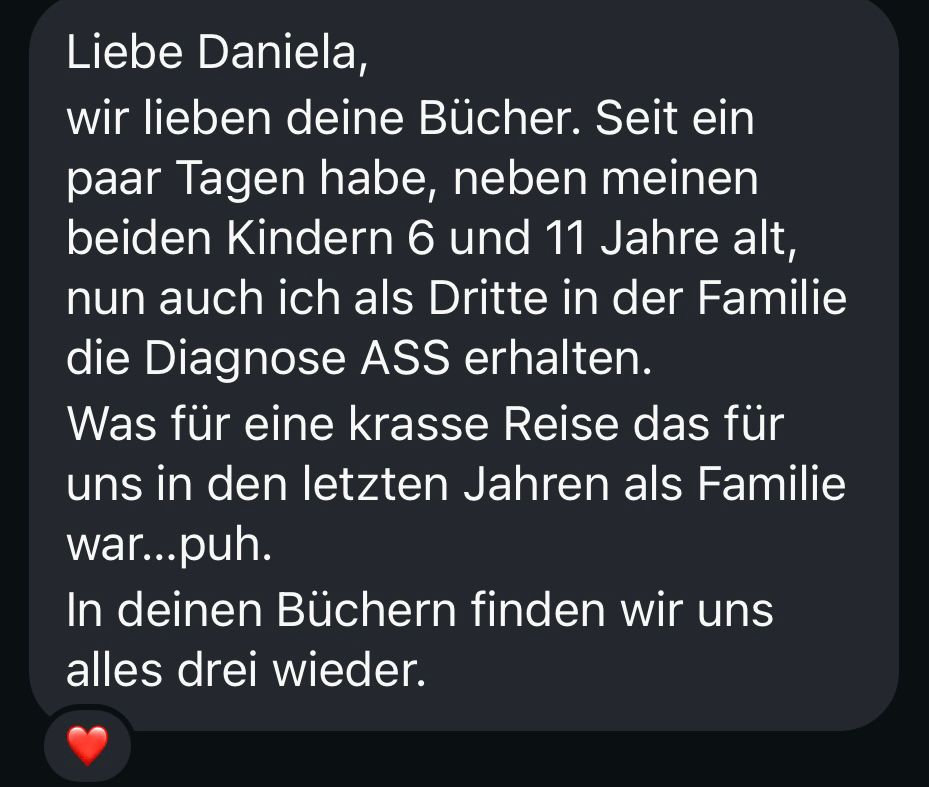 Screenshot aus einer DM, der Text lautet:
Liebe Daniela,
wir lieben deine Bücher. Seit ein paar Tagen habe, neben meinen beiden Kindern 6 und 11 Jahre alt, nun auch ich als Dritte in der Familie die Diagnose ASS erhalten.
Was für eine krasse Reise das für uns in den letzten Jahren als Familie war…puh.
In deinen Büchern finden wir uns alles drei wieder.