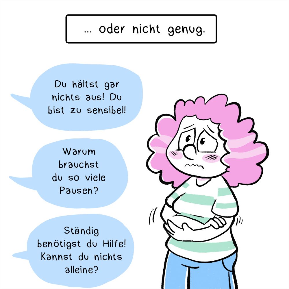 Zweites Panel: Die Frau schaut nun besorgt und noch verunsicherter, sie hält die Arme vor sich. Die Textbox über ihr lautet: „… oder nicht genug.“
Darunter sind weitere drei Sprechblasen mit den Texten:
„Du hältst gar nichts aus! Du bist zu sensibel!“
„Warum  brauchst du so viele Pausen?“
„Ständig benötigt du Hilfe! Kannst du nichts alleine?“