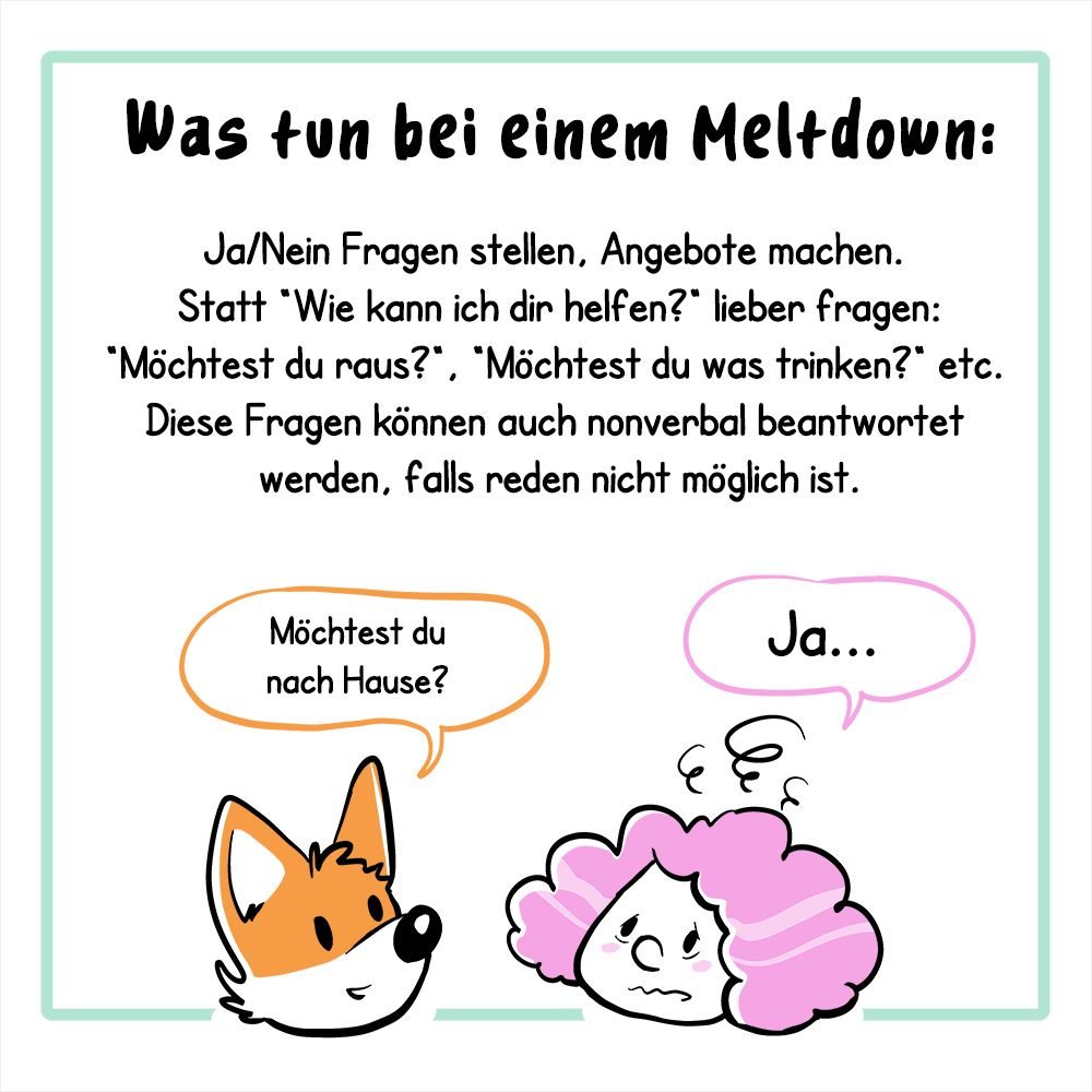 
2. Panel:
Der Text lautet: Was tun bei einem Meltdown:
Ja/Nein Fragen stellen, Angebote machen. Statt „Wie kann ich dir helfen?“ lieber fragen: „Möchtest du raus?“, „Möchtet du was trinken?“ etc. Diese Fragen können auch nonverbal beantwortet, falls reden nicht möglich ist.
Illustration: Es sind jetzt nur die Köpfe der beiden Charaktere (Fuchs und Frau) aus dem ersten Panel zu sehen, der Fuchs fragt: „Möchtest du nach Hause?“, die Frau antwortet: „Ja…“