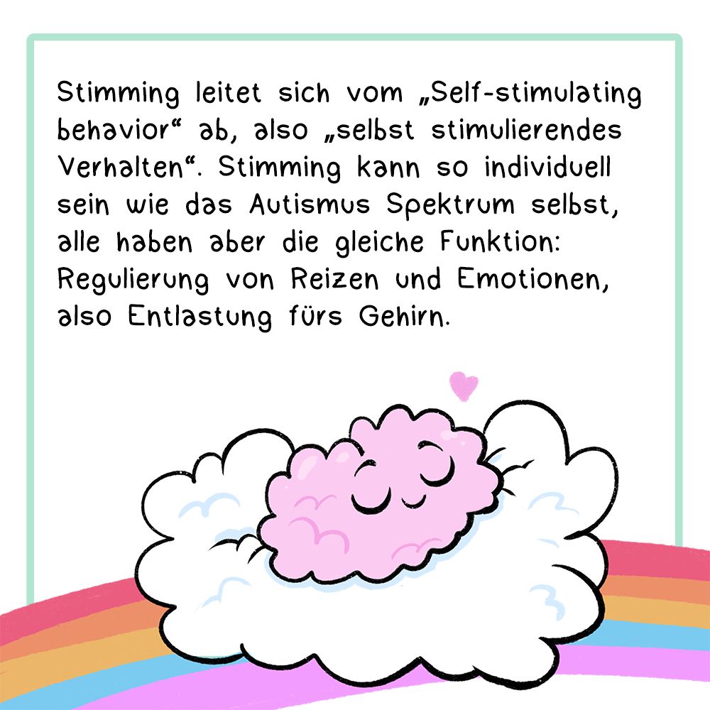 Panel 2:
In der Textbox steht:
Stimming leitet sich vom „Self-stimulating behavior“ ab, also „selbst stimulierendes Verhalten“.
Stimming kann so individuell sein wie das Autismus Spektrum selbst, alle haben aber die gleiche Funktion: Regulierung von Reizen und Emotionen, also Entlastung fürs Gehirn.
Bild: Ein Gehirn liegt auf einer Wolke, die auf einem Regenbogen liegt. Das Gehirn hat ein Gesicht und sieht sehr entspannt aus. 