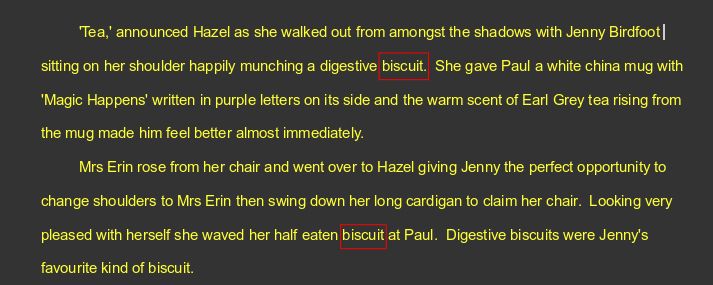 'Tea,' announced Hazel as she walked out from amongst the shadows with Jenny Birdfoot  sitting on her shoulder happily munching a digestive biscuit.  She gave Paul a white china mug with 'Magic Happens' written in purple letters on its side and the warm scent of Earl Grey tea rising from the mug made him feel better almost immediately.
Mrs Erin rose from her chair and went over to Hazel giving Jenny the perfect opportunity to change shoulders to Mrs Erin then swing down her long cardigan to claim her chair.  Looking very pleased with herself she waved her half eaten biscuit at Paul.  Digestive biscuits were Jenny's favourite kind of biscuit.