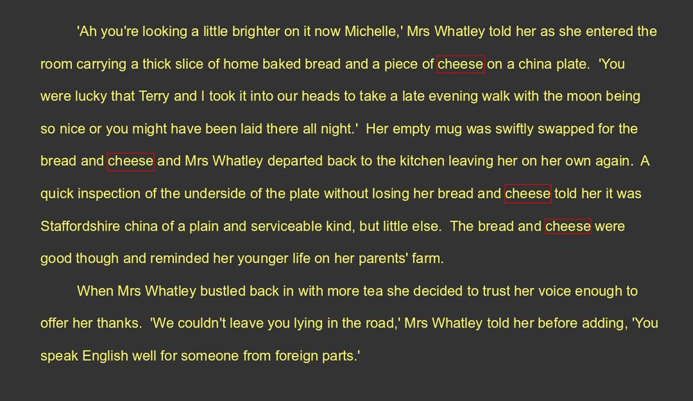 'Ah you're looking a little brighter on it now Michelle,' Mrs Whatley told her as she entered the room carrying a thick slice of home baked bread and a piece of cheese on a china plate.  'You were lucky that Terry and I took it into our heads to take a late evening walk with the moon being so nice or you might have been laid there all night.'  Her empty mug was swiftly swapped for the bread and cheese and Mrs Whatley departed back to the kitchen leaving her on her own again.  A quick inspection of the underside of the plate without losing her bread and cheese told her it was Staffordshire china of a plain and serviceable kind, but little else.  The bread and cheese were good though and reminded her younger life on her parents' farm.
When Mrs Whatley bustled back in with more tea she decided to trust her voice enough to offer her thanks.  'We couldn't leave you lying in the road,' Mrs Whatley told her before adding, 'You speak English well for someone from foreign parts.' 