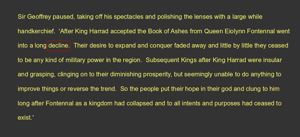 Sir Geoffrey paused, taking off his spectacles and polishing the lenses with a large while handkerchief.  'After King Harrad accepted the Book of Ashes from Queen Eiolynn Fontennal went into a long decline.  Their desire to expand and conquer faded away and little by little they ceased to be any kind of military power in the region.  Subsequent Kings after King Harrad were insular and grasping, clinging on to their diminishing prosperity, but seemingly unable to do anything to improve things or reverse the trend.  So the people put their hope in their god and clung to him long after Fontennal as a kingdom had collapsed and to all intents and purposes had ceased to exist.'